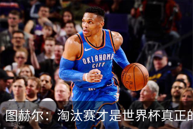 图赫尔：淘汰赛才是世界杯真正的开始，比赛越重要我们表现会越好