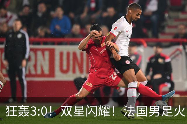 狂轰3:0！双星闪耀！法国男足火力猛，姆巴佩和登贝莱把对手打崩盘